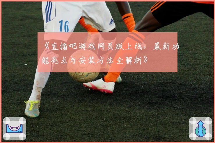 《直播吧游戏网页版上线，最新功能亮点与安装方法全解析》