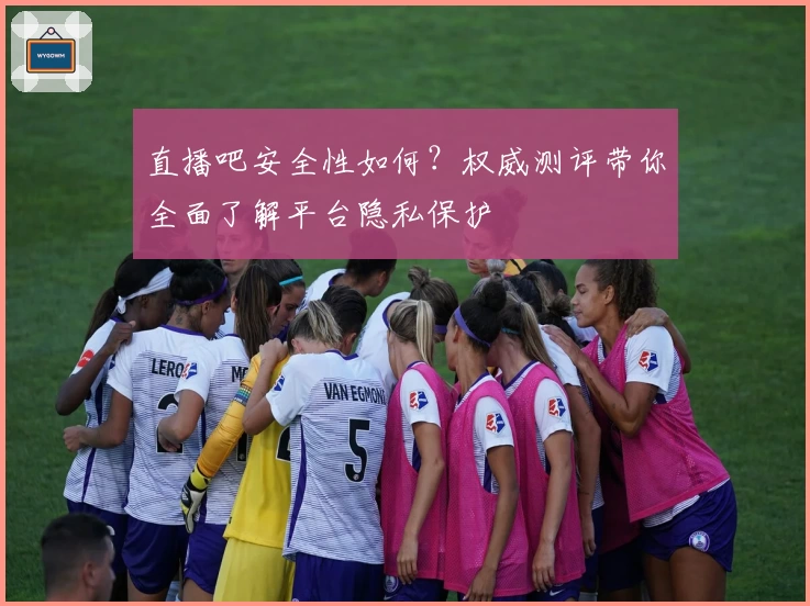 直播吧安全性如何？权威测评带你全面了解平台隐私保护
