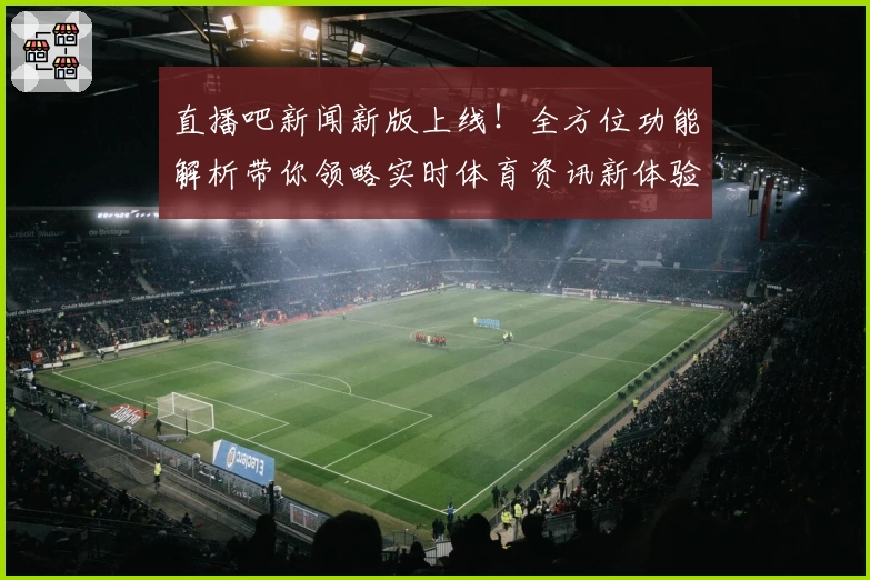 直播吧新闻新版上线！全方位功能解析带你领略实时体育资讯新体验