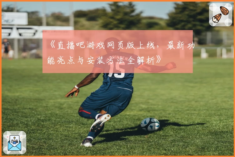 《直播吧游戏网页版上线，最新功能亮点与安装方法全解析》