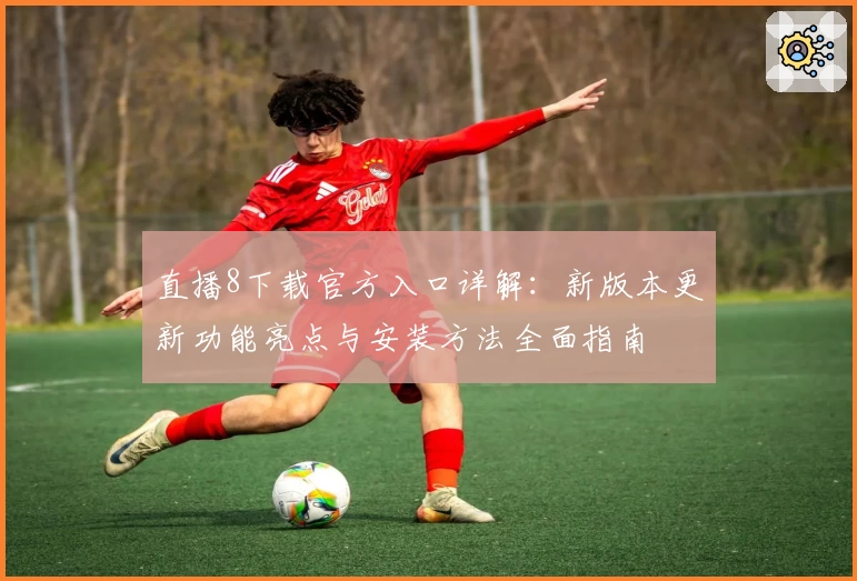 直播8下载官方入口详解：新版本更新功能亮点与安装方法全面指南