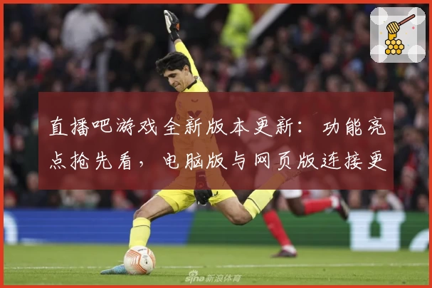 直播吧游戏全新版本更新：功能亮点抢先看，电脑版与网页版连接更顺畅