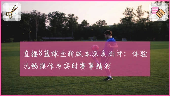直播8篮球全新版本深度测评：体验流畅操作与实时赛事精彩