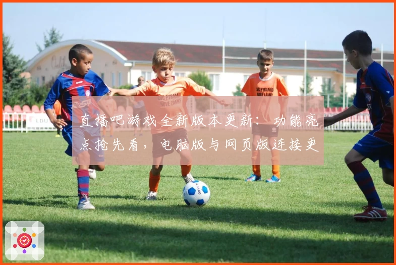 直播吧游戏全新版本更新：功能亮点抢先看，电脑版与网页版连接更顺畅