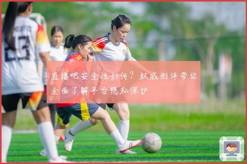 直播吧安全性如何？权威测评带你全面了解平台隐私保护