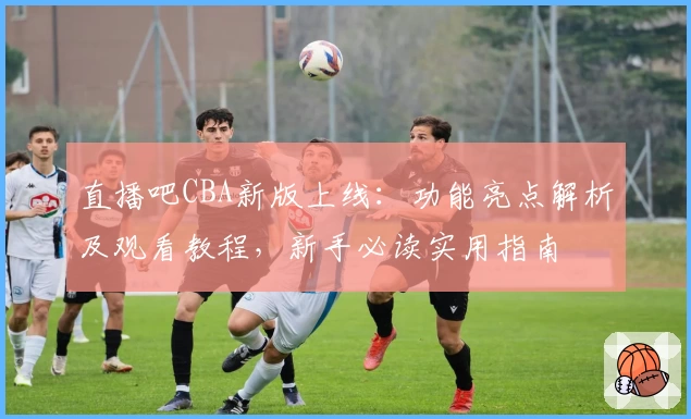 直播吧CBA新版上线：功能亮点解析及观看教程，新手必读实用指南