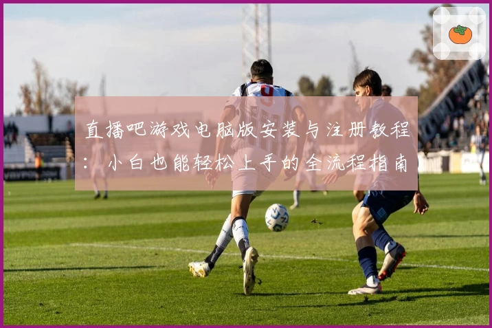 直播吧游戏电脑版安装与注册教程:小白也能轻松上手的全流程指南