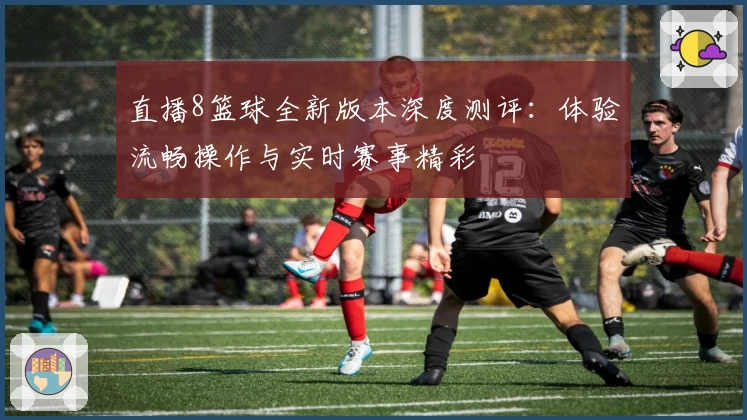 直播8篮球全新版本深度测评：体验流畅操作与实时赛事精彩